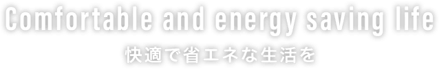 Comfortable and energy saving life 快適で省エネな生活を